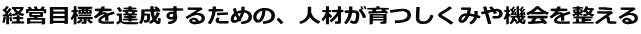 経営目標を達成するための、人材が育つしくみや機会を整える