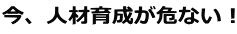 今、人材育成が危ない！